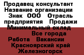 Продавец-консультант › Название организации ­ Знак, ООО › Отрасль предприятия ­ Продажи › Минимальный оклад ­ 15 000 - Все города Работа » Вакансии   . Красноярский край,Железногорск г.